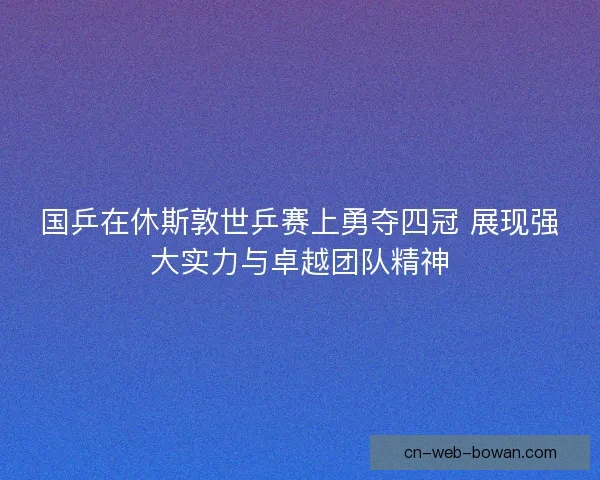 国乒在休斯敦世乒赛上勇夺四冠 展现强大实力与卓越团队精神 国乒在休斯敦世乒赛上勇夺四冠 展现强大实力与卓越团队精神
