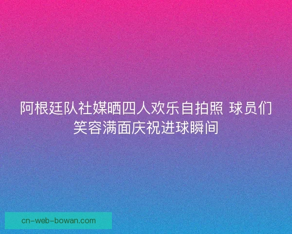 阿根廷队社媒晒四人欢乐自拍照 球员们笑容满面庆祝进球瞬间