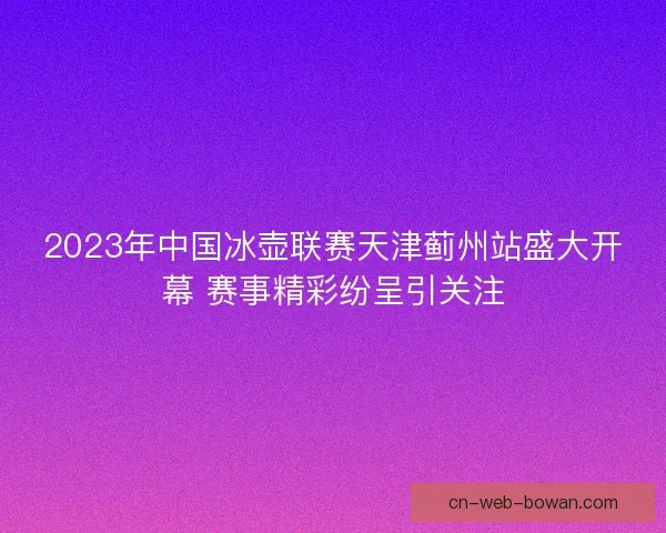 2023年中国冰壶联赛天津蓟州站盛大开幕 赛事精彩纷呈引关注