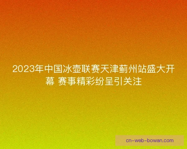 2023年中国冰壶联赛天津蓟州站盛大开幕 赛事精彩纷呈引关注