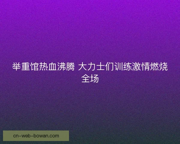 举重馆热血沸腾 大力士们训练激情燃烧全场