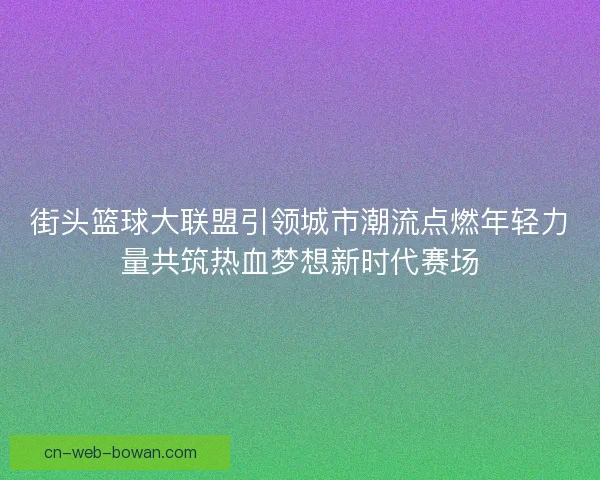 街头篮球大联盟引领城市潮流点燃年轻力量共筑热血梦想新时代赛场