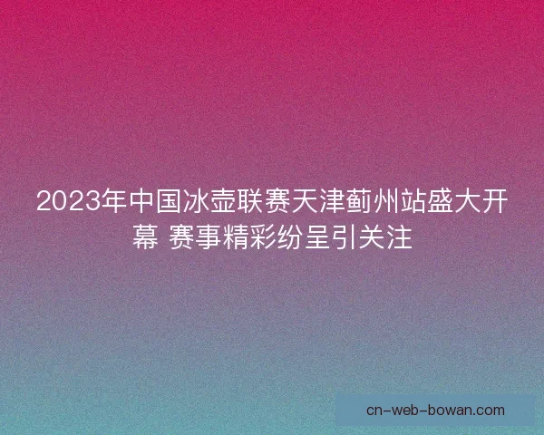 2023年中国冰壶联赛天津蓟州站盛大开幕 赛事精彩纷呈引关注