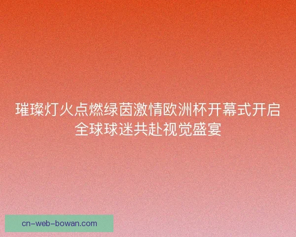 璀璨灯火点燃绿茵激情欧洲杯开幕式开启全球球迷共赴视觉盛宴