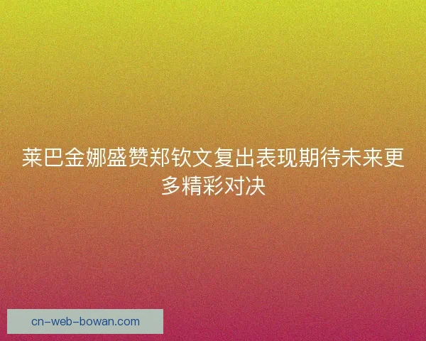 莱巴金娜盛赞郑钦文复出表现期待未来更多精彩对决
