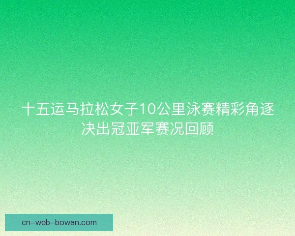 十五运马拉松女子10公里泳赛精彩角逐决出冠亚军赛况回顾 十五运马拉松女子10公里泳赛精彩角逐决出冠亚军赛况回顾
