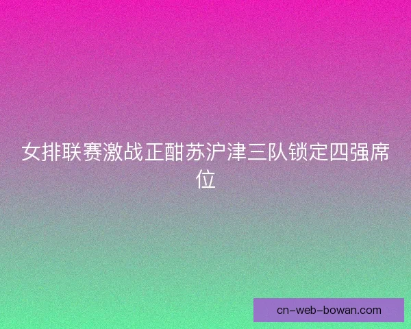 女排联赛激战正酣苏沪津三队锁定四强席位